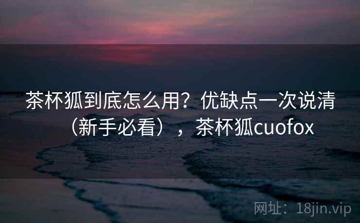 茶杯狐到底怎么用？优缺点一次说清（新手必看），茶杯狐cuofox