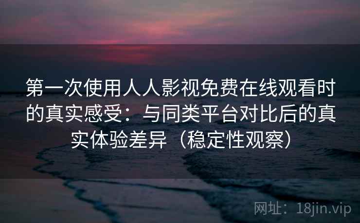 第一次使用人人影视免费在线观看时的真实感受：与同类平台对比后的真实体验差异（稳定性观察）