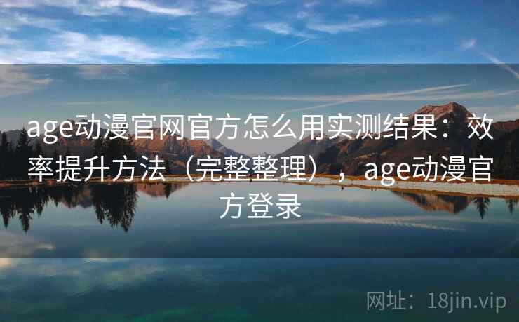 age动漫官网官方怎么用实测结果:效率提升方法(完整整理),age动漫官方登录 age动漫官网官方怎么用实测结果:效率提升方法(完整整理),age动漫官方登录