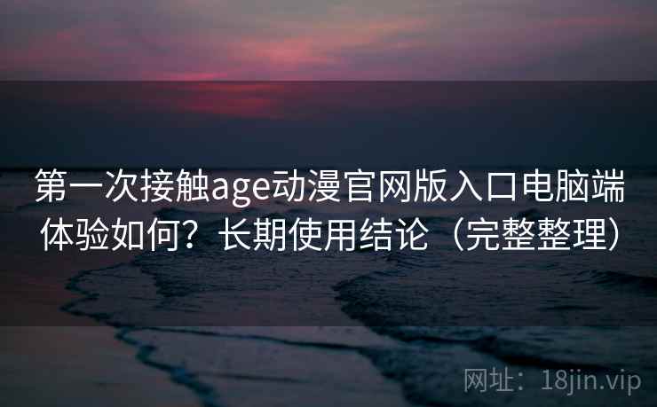 第一次接触age动漫官网版入口电脑端体验如何?长期使用结论(完整整理) 第一次接触age动漫官网版入口电脑端体验如何?长期使用结论(完整整理)