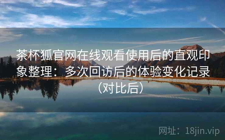 茶杯狐官网在线观看使用后的直观印象整理:多次回访后的体验变化记录(对比后) 茶杯狐官网在线观看使用后的直观印象整理:多次回访后的体验变化记录(对比后)