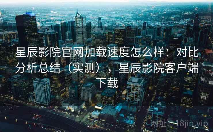 星辰影院官网加载速度怎么样:对比分析总结(实测),星辰影院客户端下载 星辰影院官网加载速度怎么样:对比分析总结(实测),星辰影院客户端下载