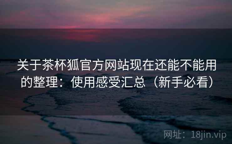 关于茶杯狐官方网站现在还能不能用的整理：使用感受汇总（新手必看）