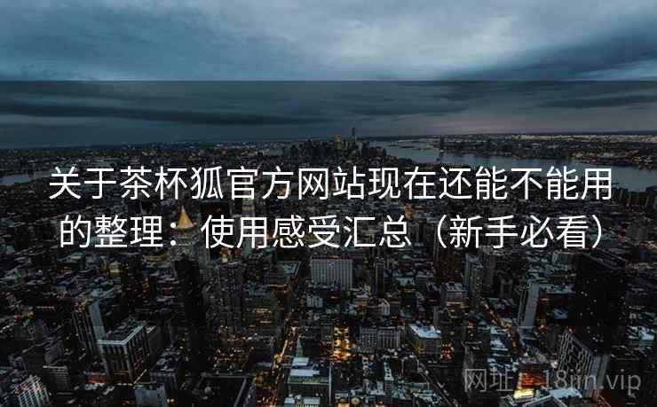 关于茶杯狐官方网站现在还能不能用的整理：使用感受汇总（新手必看）