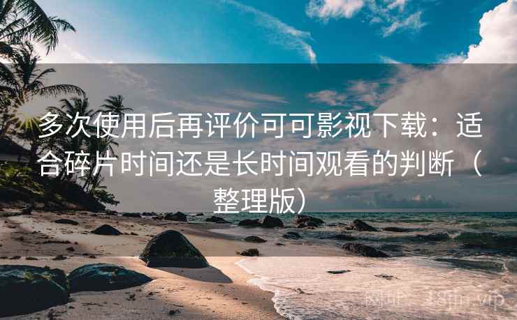 多次使用后再评价可可影视下载：适合碎片时间还是长时间观看的判断（整理版）