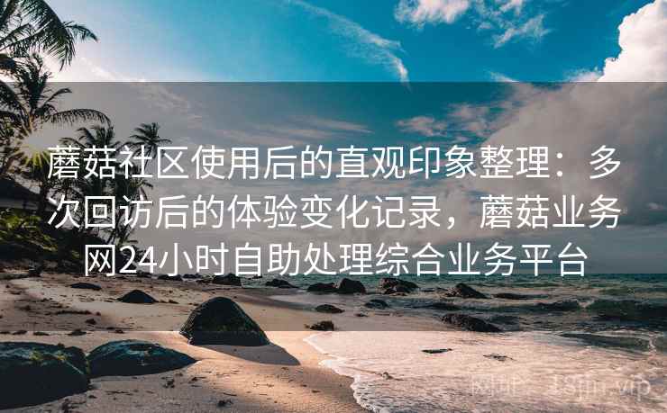 蘑菇社区使用后的直观印象整理：多次回访后的体验变化记录，蘑菇业务网24小时自助处理综合业务平台