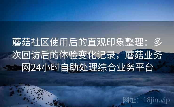 蘑菇社区使用后的直观印象整理：多次回访后的体验变化记录，蘑菇业务网24小时自助处理综合业务平台