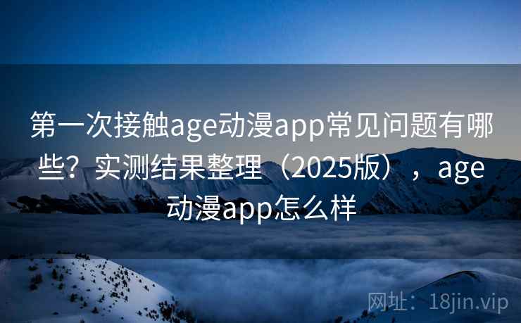 第一次接触age动漫app常见问题有哪些?实测结果整理(2025版),age动漫app怎么样 第一次接触age动漫app常见问题有哪些?实测结果整理(2025版),age动漫app怎么样