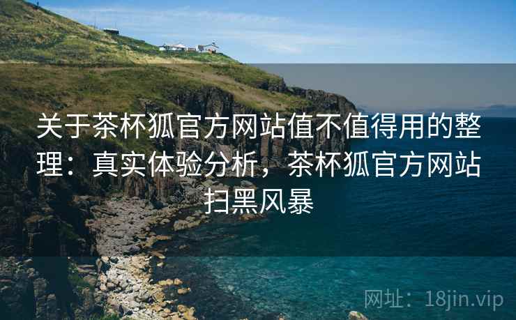 关于茶杯狐官方网站值不值得用的整理:真实体验分析,茶杯狐官方网站扫黑风暴 关于茶杯狐官方网站值不值得用的整理:真实体验分析,茶杯狐官方网站扫黑风暴