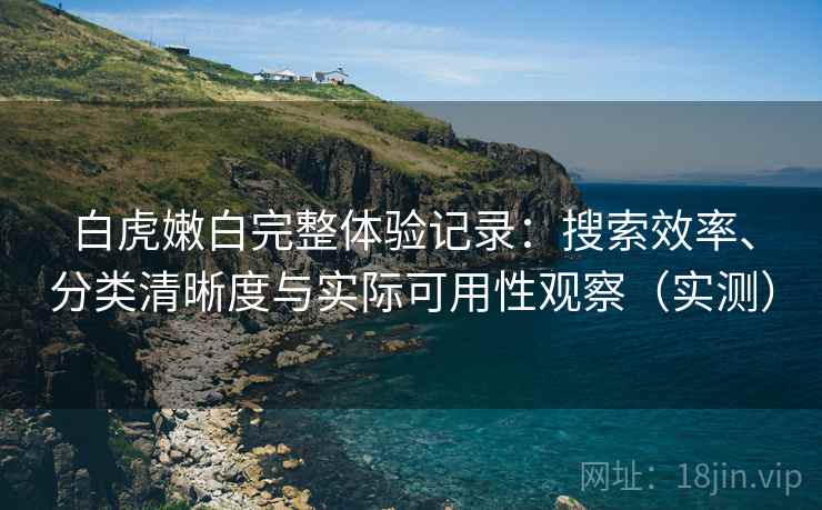 白虎嫩白完整体验记录：搜索效率、分类清晰度与实际可用性观察（实测）