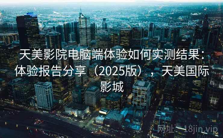 天美影院电脑端体验如何实测结果：体验报告分享（2025版），天美国际影城
