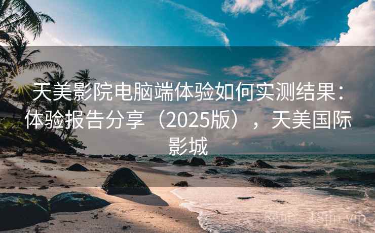 天美影院电脑端体验如何实测结果：体验报告分享（2025版），天美国际影城