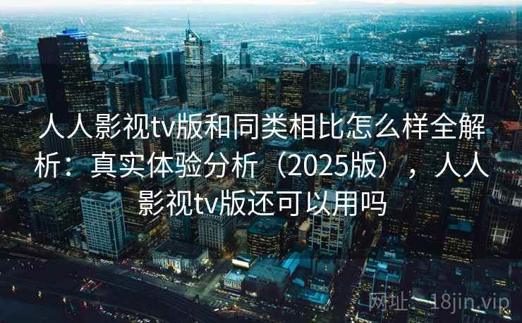 人人影视tv版和同类相比怎么样全解析:真实体验分析(2025版),人人影视tv版还可以用吗 人人影视tv版和同类相比怎么样全解析:真实体验分析(2025版),人人影视tv版还可以用吗