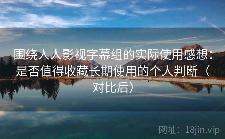 围绕人人影视字幕组的实际使用感想：是否值得收藏长期使用的个人判断（对比后）