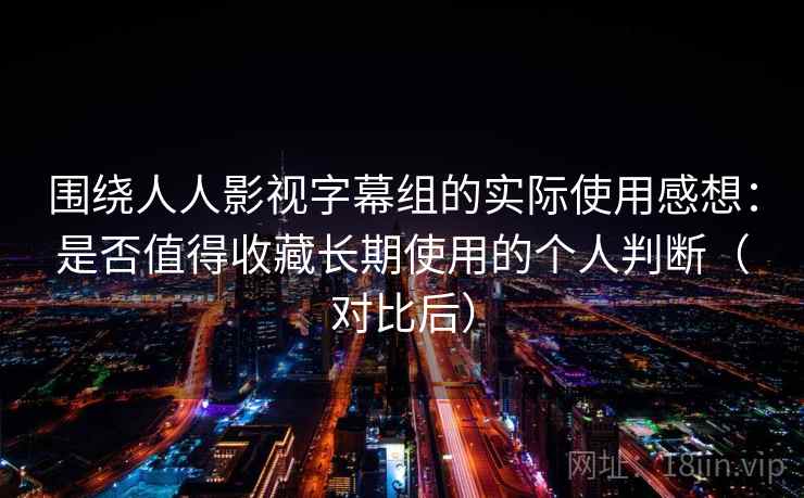 围绕人人影视字幕组的实际使用感想：是否值得收藏长期使用的个人判断（对比后）