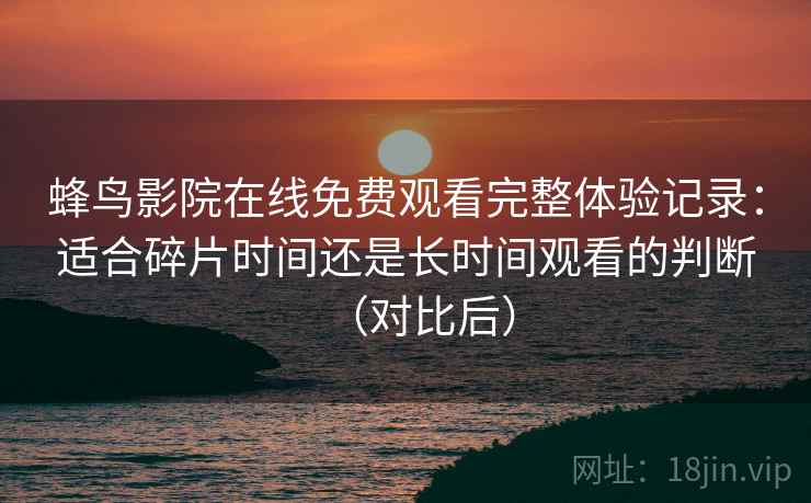 蜂鸟影院在线免费观看完整体验记录:适合碎片时间还是长时间观看的判断(对比后) 蜂鸟影院在线免费观看完整体验记录:适合碎片时间还是长时间观看的判断(对比后)
