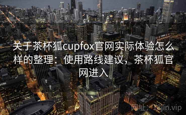 关于茶杯狐cupfox官网实际体验怎么样的整理：使用路线建议，茶杯狐官网进入