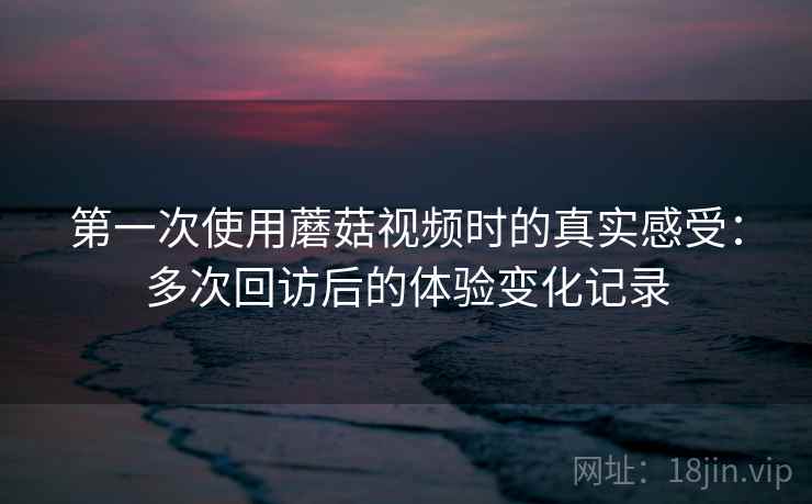 第一次使用蘑菇视频时的真实感受：多次回访后的体验变化记录