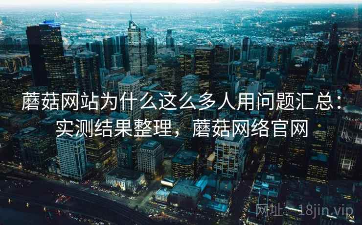 蘑菇网站为什么这么多人用问题汇总：实测结果整理，蘑菇网络官网