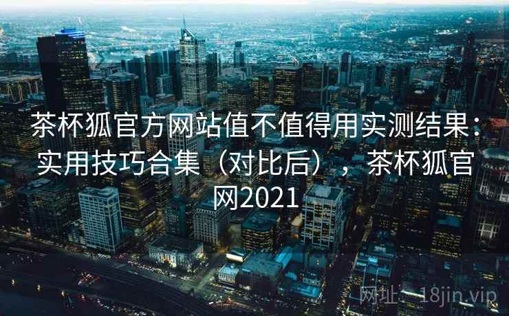茶杯狐官方网站值不值得用实测结果：实用技巧合集（对比后），茶杯狐官网2021
