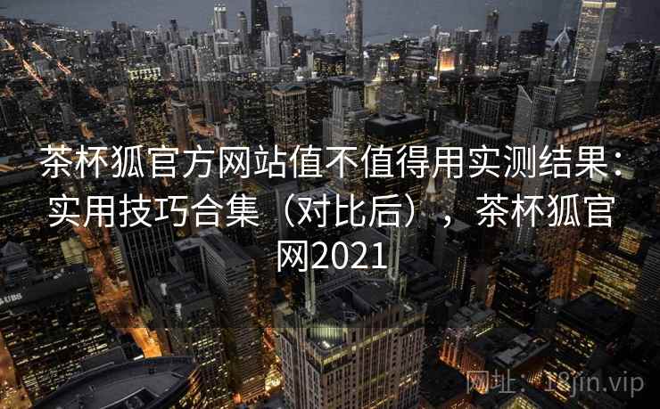 茶杯狐官方网站值不值得用实测结果：实用技巧合集（对比后），茶杯狐官网2021