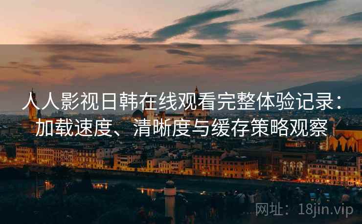 人人影视日韩在线观看完整体验记录：加载速度、清晰度与缓存策略观察