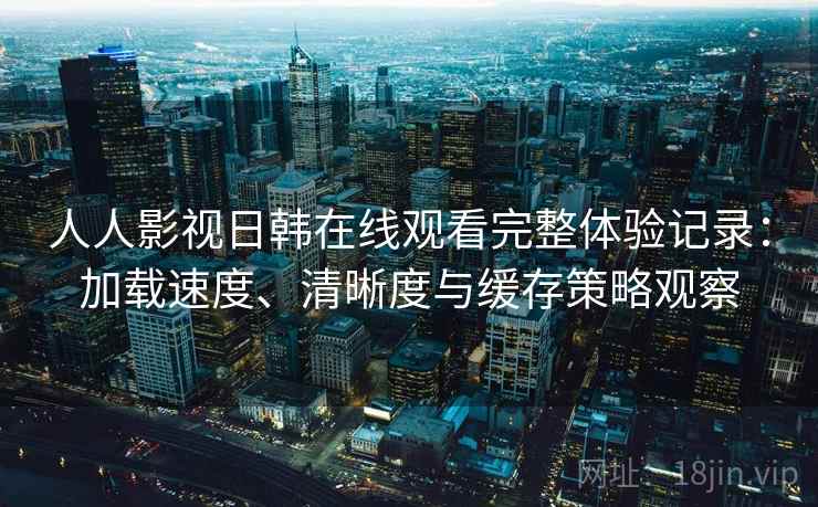 人人影视日韩在线观看完整体验记录：加载速度、清晰度与缓存策略观察
