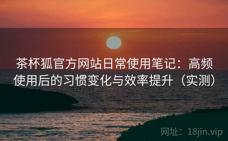 茶杯狐官方网站日常使用笔记：高频使用后的习惯变化与效率提升（实测）
