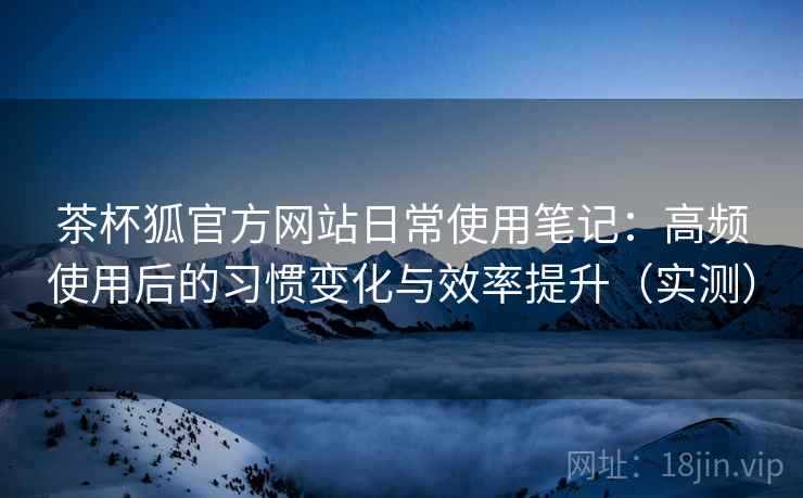 茶杯狐官方网站日常使用笔记：高频使用后的习惯变化与效率提升（实测）