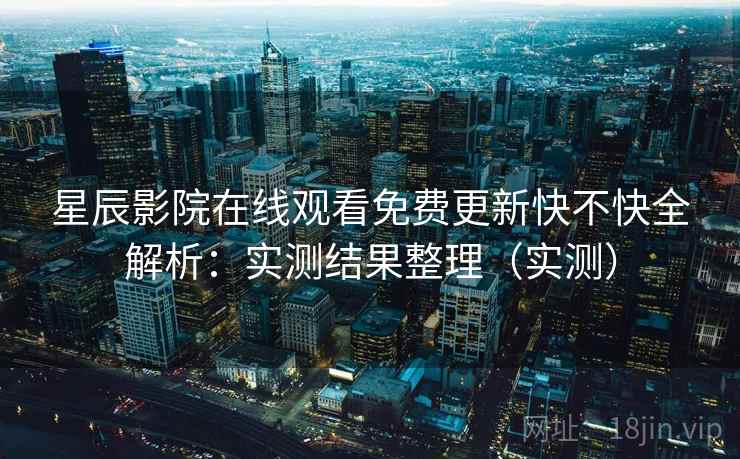 星辰影院在线观看免费更新快不快全解析：实测结果整理（实测）