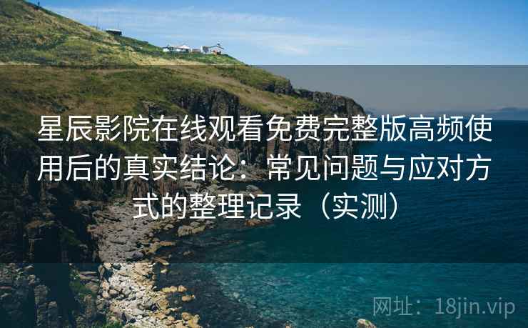 星辰影院在线观看免费完整版高频使用后的真实结论：常见问题与应对方式的整理记录（实测）