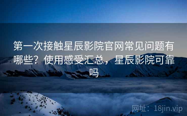 第一次接触星辰影院官网常见问题有哪些？使用感受汇总，星辰影院可靠吗