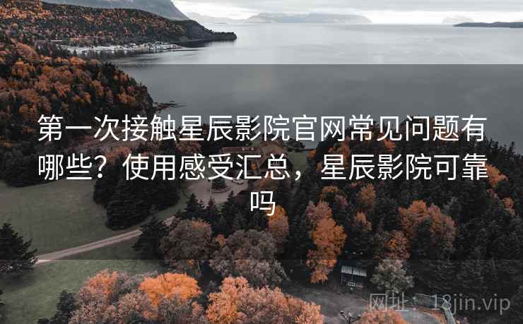 第一次接触星辰影院官网常见问题有哪些？使用感受汇总，星辰影院可靠吗