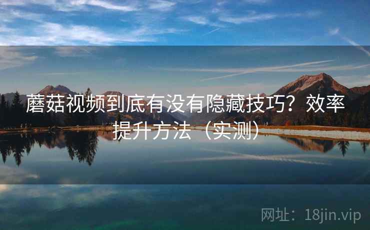 蘑菇视频到底有没有隐藏技巧？效率提升方法（实测）