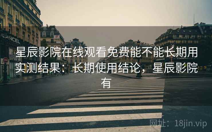 星辰影院在线观看免费能不能长期用实测结果：长期使用结论，星辰影院有