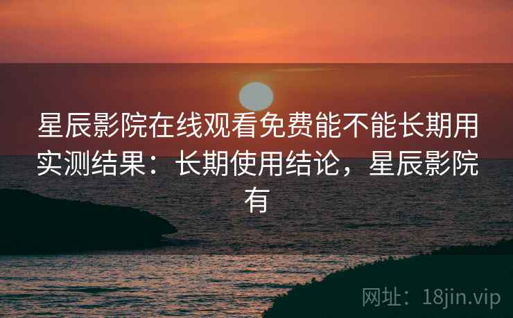 星辰影院在线观看免费能不能长期用实测结果：长期使用结论，星辰影院有