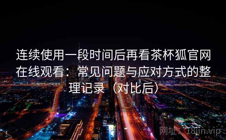 连续使用一段时间后再看茶杯狐官网在线观看：常见问题与应对方式的整理记录（对比后）
