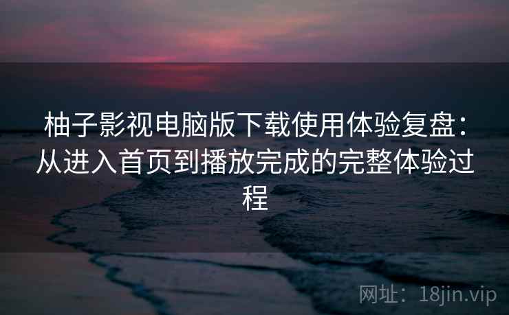 柚子影视电脑版下载使用体验复盘：从进入首页到播放完成的完整体验过程