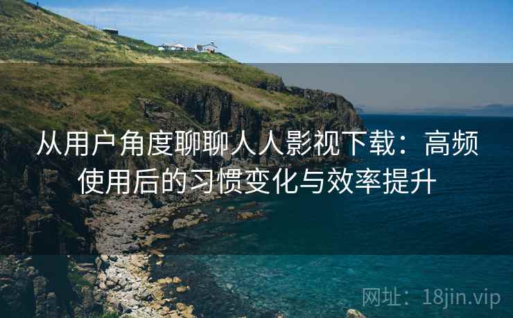 从用户角度聊聊人人影视下载：高频使用后的习惯变化与效率提升