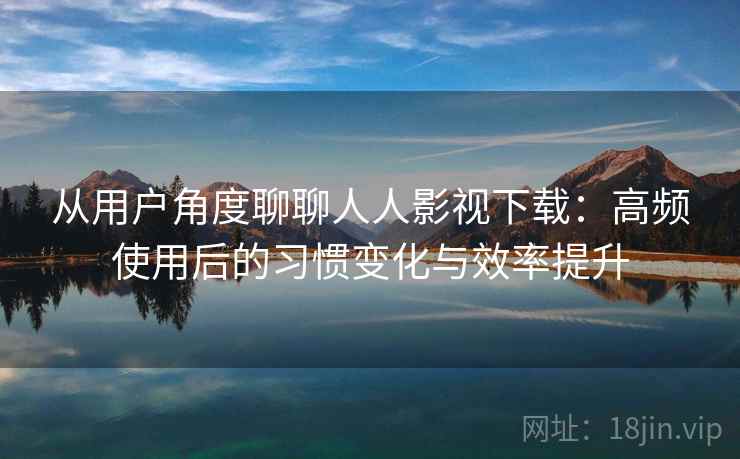 从用户角度聊聊人人影视下载：高频使用后的习惯变化与效率提升