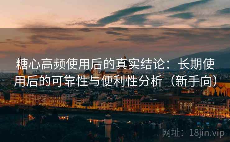 糖心高频使用后的真实结论：长期使用后的可靠性与便利性分析（新手向）