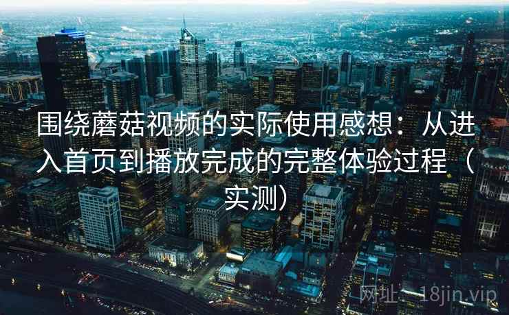 围绕蘑菇视频的实际使用感想：从进入首页到播放完成的完整体验过程（实测）