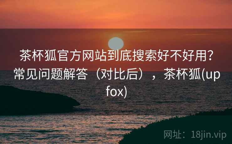 茶杯狐官方网站到底搜索好不好用？常见问题解答（对比后），茶杯狐(upfox)