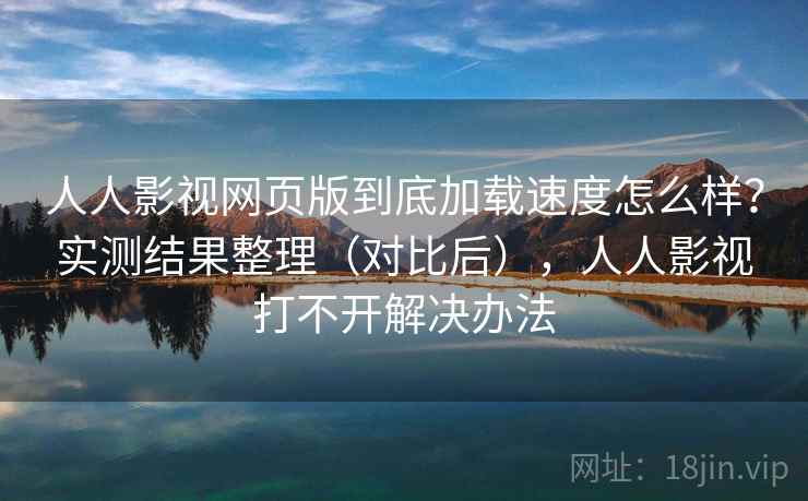 人人影视网页版到底加载速度怎么样？实测结果整理（对比后），人人影视打不开解决办法