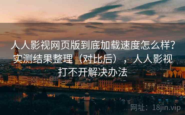 人人影视网页版到底加载速度怎么样？实测结果整理（对比后），人人影视打不开解决办法