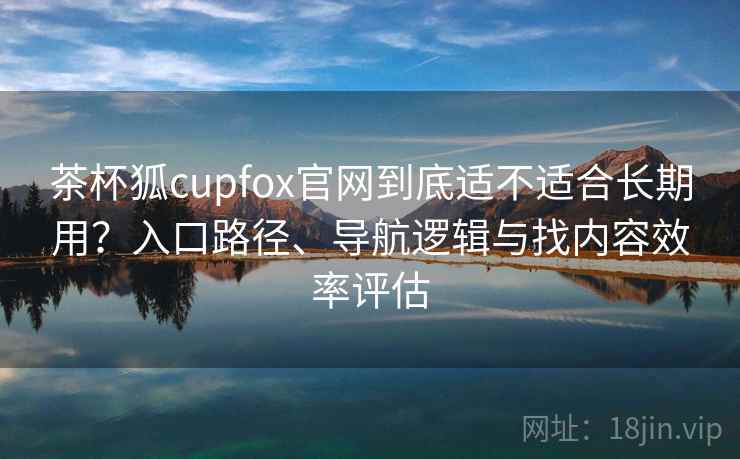 茶杯狐cupfox官网到底适不适合长期用？入口路径、导航逻辑与找内容效率评估