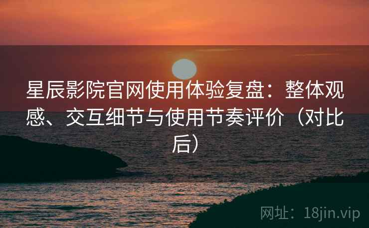 星辰影院官网使用体验复盘：整体观感、交互细节与使用节奏评价（对比后）