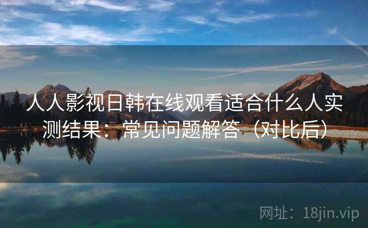 人人影视日韩在线观看适合什么人实测结果：常见问题解答（对比后）